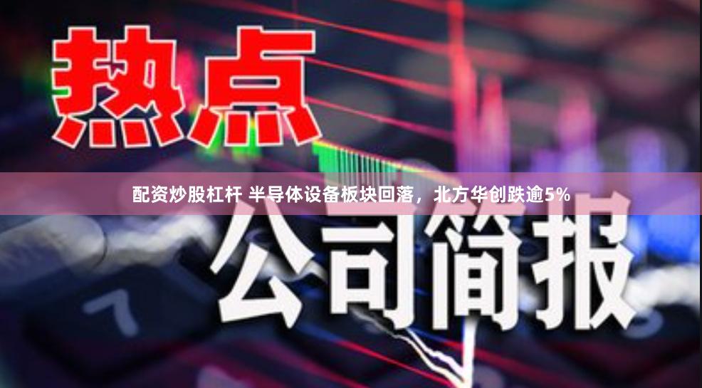 配资炒股杠杆 半导体设备板块回落，北方华创跌逾5%