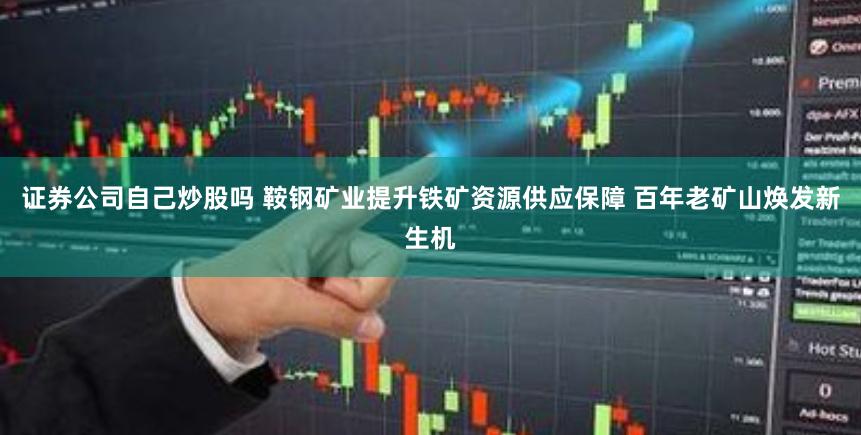 证券公司自己炒股吗 鞍钢矿业提升铁矿资源供应保障 百年老矿山焕发新生机