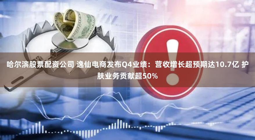 哈尔滨股票配资公司 逸仙电商发布Q4业绩：营收增长超预期达10.7亿 护肤业务贡献超50%