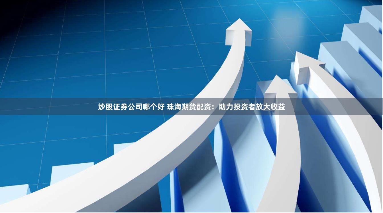 炒股证券公司哪个好 珠海期货配资：助力投资者放大收益
