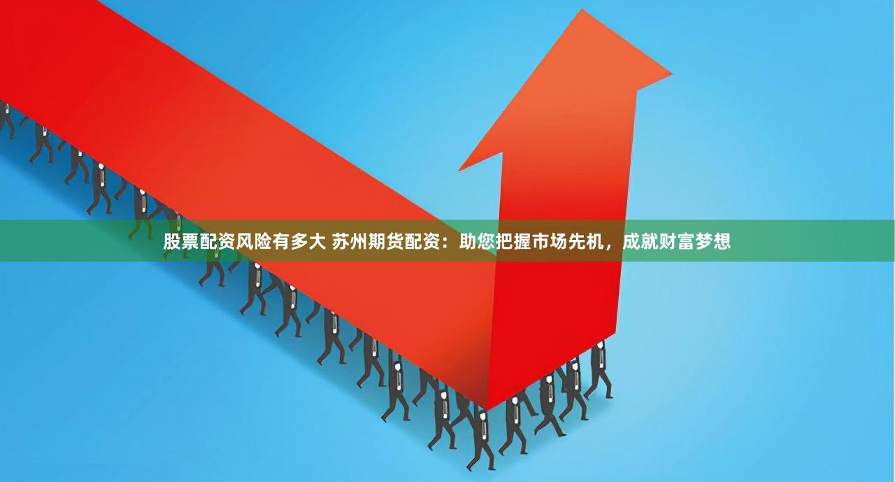 股票配资风险有多大 苏州期货配资：助您把握市场先机，成就财富梦想