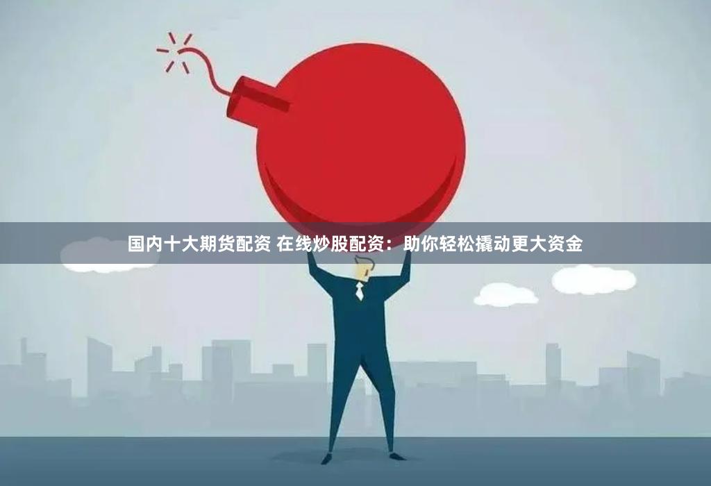 国内十大期货配资 在线炒股配资：助你轻松撬动更大资金