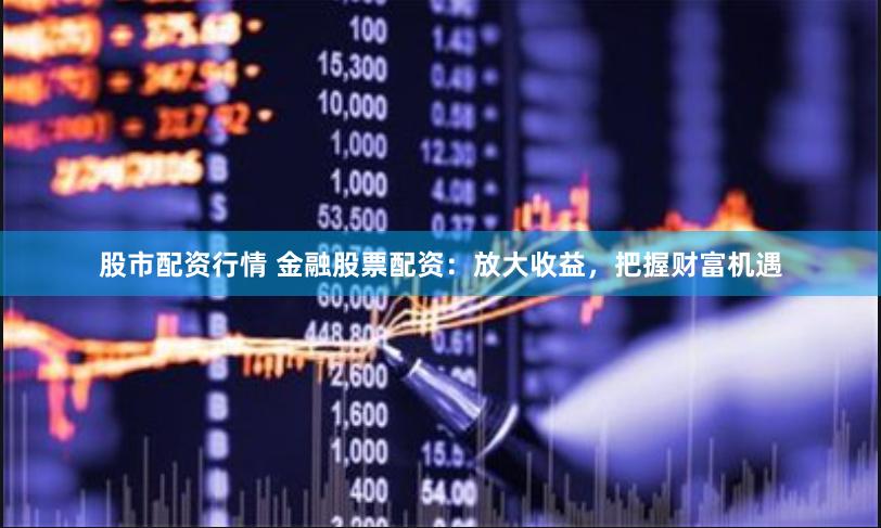 股市配资行情 金融股票配资：放大收益，把握财富机遇