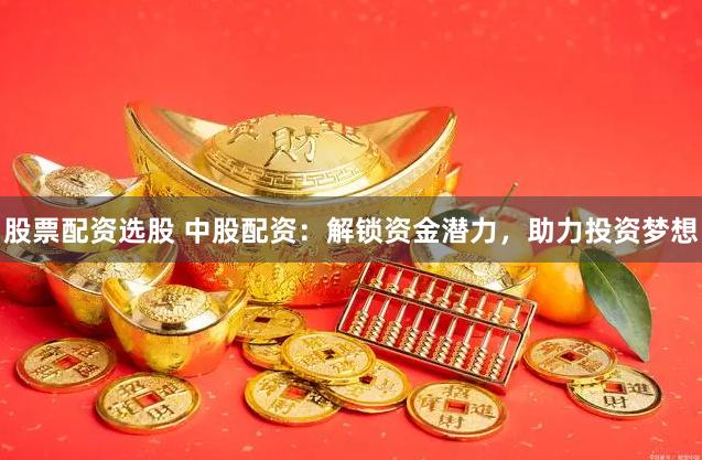 股票配资选股 中股配资：解锁资金潜力，助力投资梦想