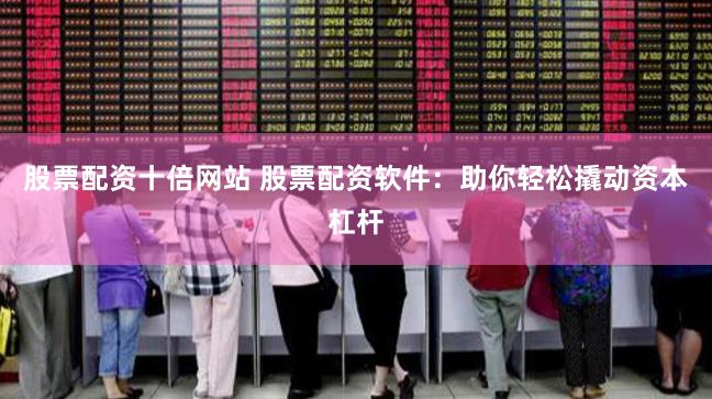 股票配资十倍网站 股票配资软件：助你轻松撬动资本杠杆