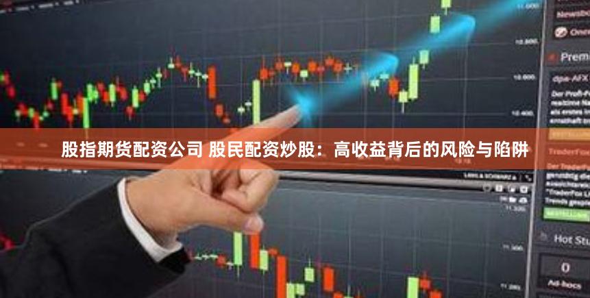 股指期货配资公司 股民配资炒股：高收益背后的风险与陷阱