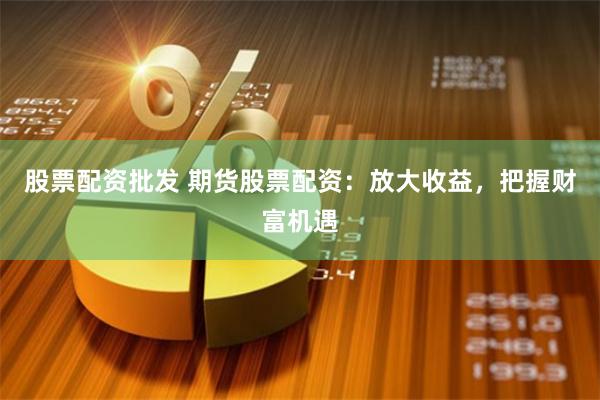 股票配资批发 期货股票配资：放大收益，把握财富机遇