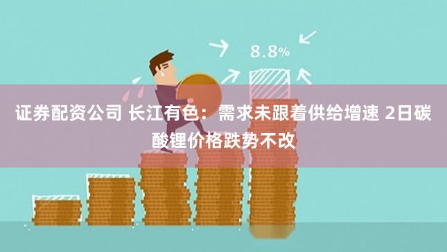证券配资公司 长江有色：需求未跟着供给增速 2日碳酸锂价格跌势不改