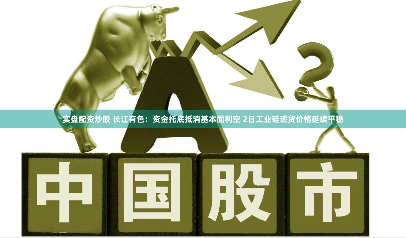 实盘配资炒股 长江有色：资金托底抵消基本面利空 2日工业硅现货价格延续平稳