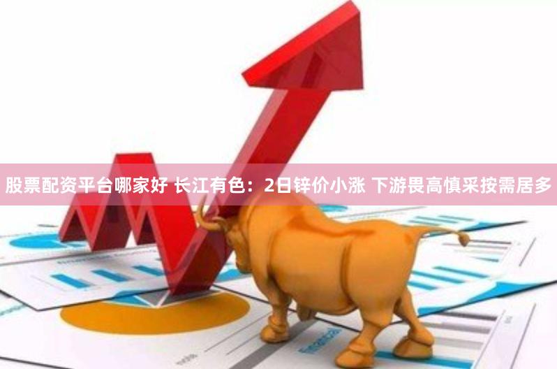 股票配资平台哪家好 长江有色：2日锌价小涨 下游畏高慎采按需居多