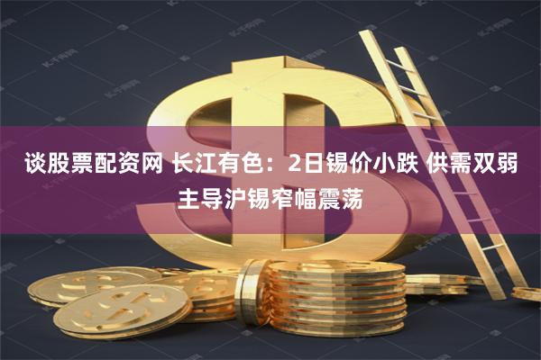 谈股票配资网 长江有色：2日锡价小跌 供需双弱主导沪锡窄幅震荡