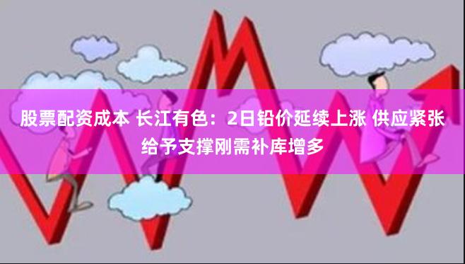 股票配资成本 长江有色：2日铅价延续上涨 供应紧张给予支撑刚需补库增多