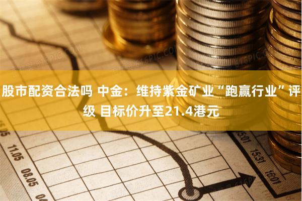 股市配资合法吗 中金：维持紫金矿业“跑赢行业”评级 目标价升至21.4港元