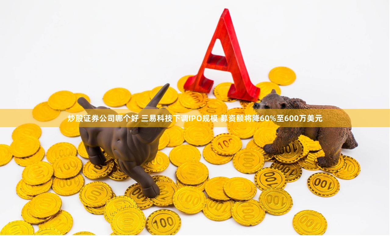 炒股证券公司哪个好 三易科技下调IPO规模 募资额将降60%至600万美元