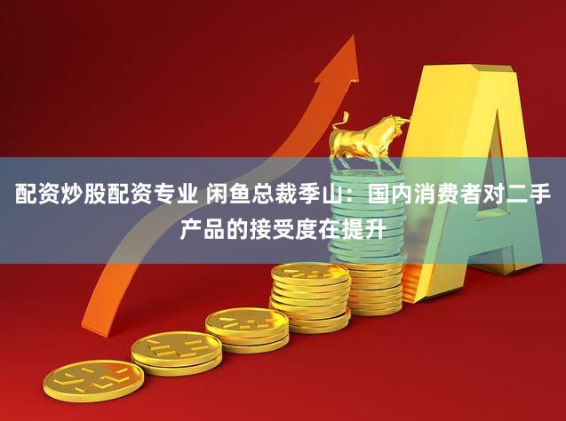 配资炒股配资专业 闲鱼总裁季山：国内消费者对二手产品的接受度在提升