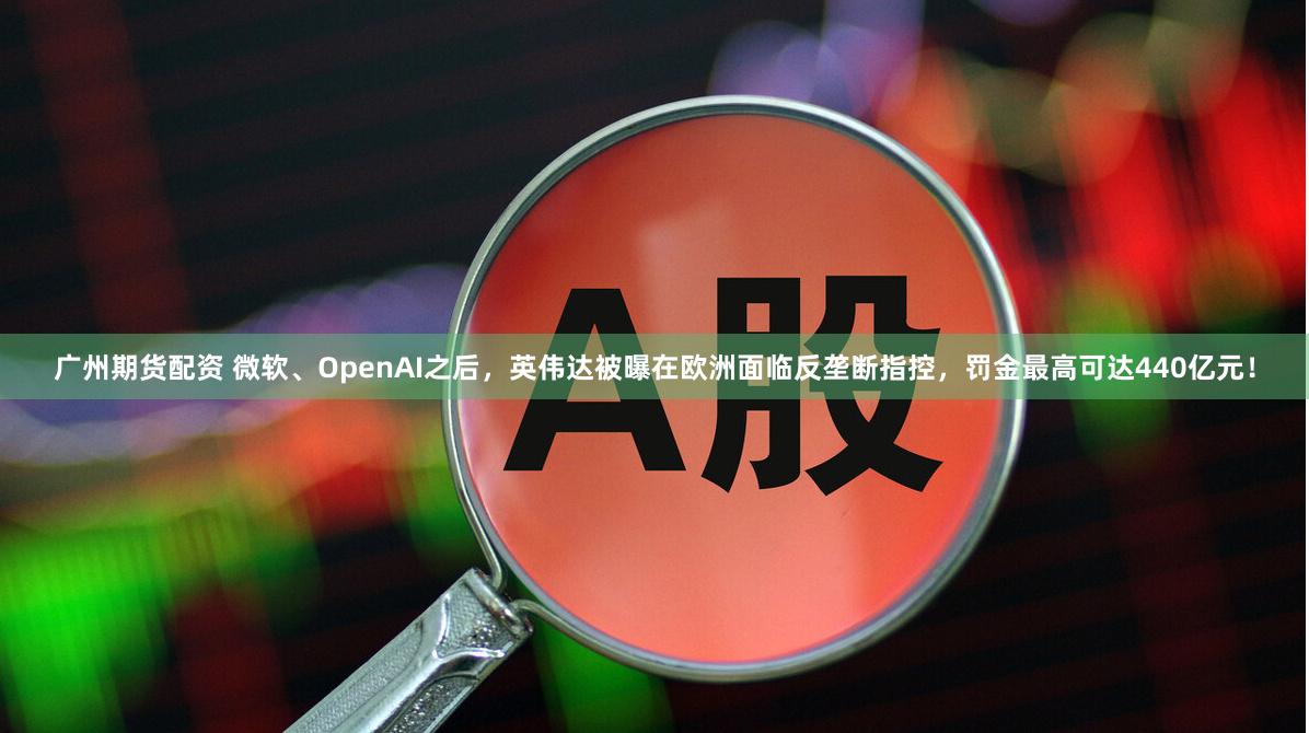 广州期货配资 微软、OpenAI之后，英伟达被曝在欧洲面临反垄断指控，罚金最高可达440亿元！