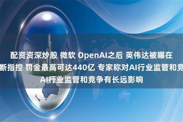 配资资深炒股 微软 OpenAI之后 英伟达被曝在欧洲面临反垄断指控 罚金最高可达440亿 专家称对AI行业监管和竞争有长远影响