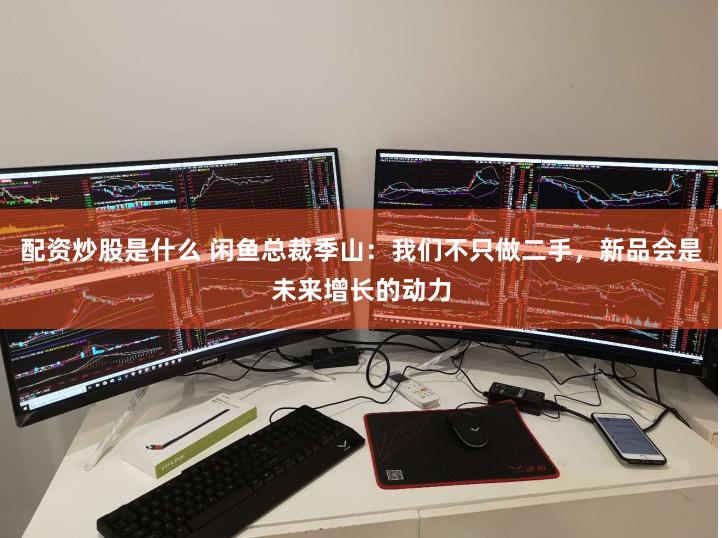 配资炒股是什么 闲鱼总裁季山：我们不只做二手，新品会是未来增长的动力