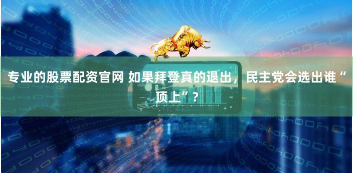 专业的股票配资官网 如果拜登真的退出，民主党会选出谁“顶上”？
