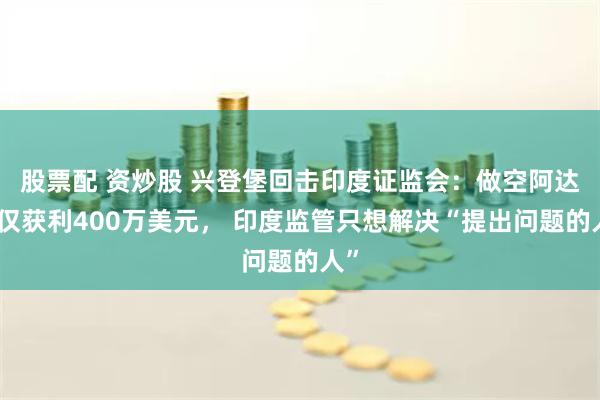 股票配 资炒股 兴登堡回击印度证监会：做空阿达尼仅获利400万美元， 印度监管只想解决“提出问题的人”