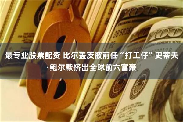 最专业股票配资 比尔盖茨被前任“打工仔”史蒂夫·鲍尔默挤出全球前六富豪
