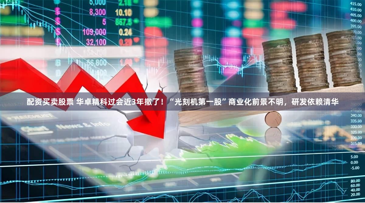配资买卖股票 华卓精科过会近3年撤了！“光刻机第一股”商业化前景不明，研发依赖清华