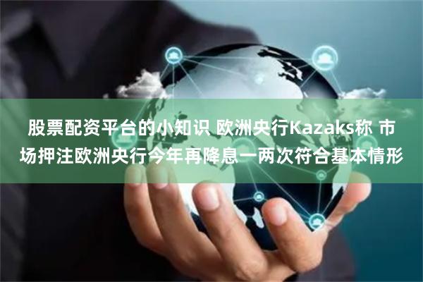 股票配资平台的小知识 欧洲央行Kazaks称 市场押注欧洲央行今年再降息一两次符合基本情形