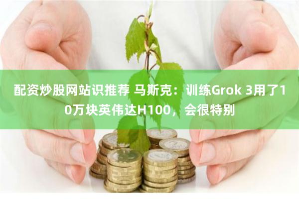 配资炒股网站识推荐 马斯克：训练Grok 3用了10万块英伟达H100，会很特别