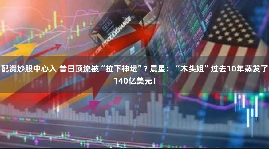 配资炒股中心入 昔日顶流被“拉下神坛”? 晨星：“木头姐”过去10年蒸发了140亿美元！