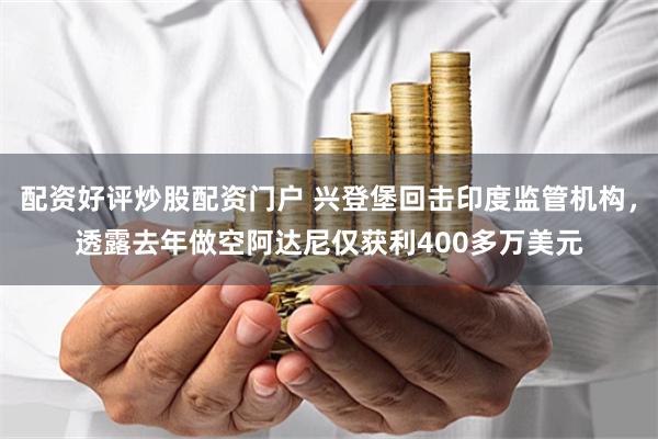 配资好评炒股配资门户 兴登堡回击印度监管机构,透露去年做空阿达尼仅获利400多万美元