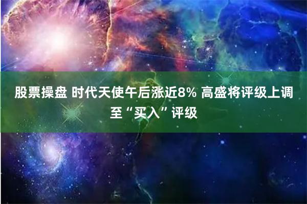 股票操盘 时代天使午后涨近8% 高盛将评级上调至“买入”评级