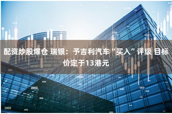 配资炒股爆仓 瑞银:予吉利汽车“买入”评级 目标价定于13港元