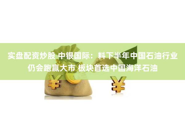 实盘配资炒股 中银国际：料下半年中国石油行业仍会跑赢大市 板块首选中国海洋石油