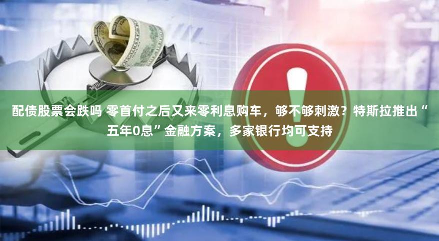 配债股票会跌吗 零首付之后又来零利息购车，够不够刺激？特斯拉推出“五年0息”金融方案，多家银行均可支持