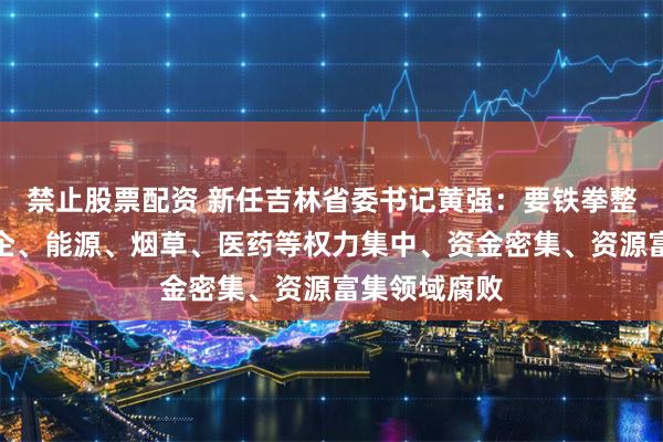禁止股票配资 新任吉林省委书记黄强：要铁拳整治金融、国企、能源、烟草、医药等权力集中、资金密集、资源富集领域腐败