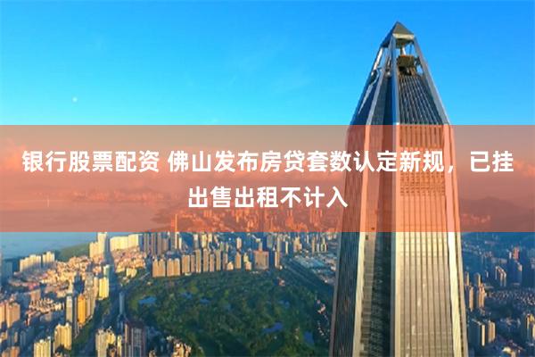 银行股票配资 佛山发布房贷套数认定新规，已挂出售出租不计入