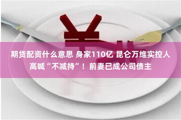 期货配资什么意思 身家110亿 昆仑万维实控人高喊“不减持”！前妻已成公司债主