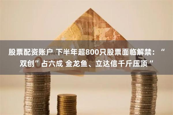 股票配资账户 下半年超800只股票面临解禁:“双创”占六成 金龙鱼、立达信千斤压顶“