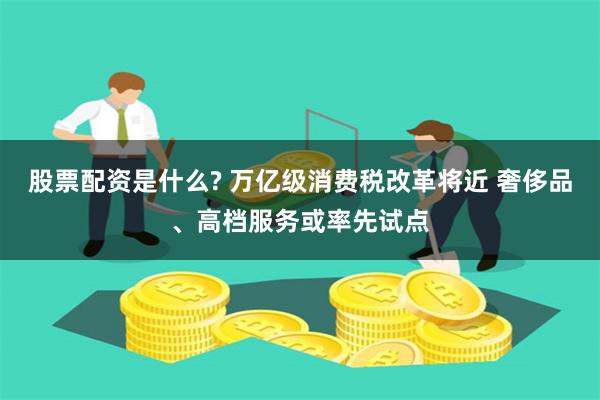 股票配资是什么? 万亿级消费税改革将近 奢侈品、高档服务或率先试点