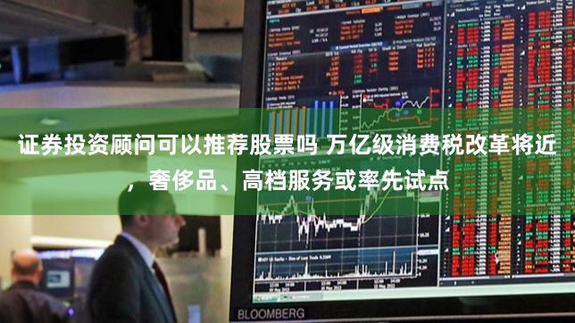 证券投资顾问可以推荐股票吗 万亿级消费税改革将近，奢侈品、高档服务或率先试点