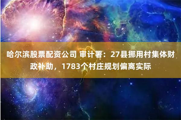 哈尔滨股票配资公司 审计署：27县挪用村集体财政补助，1783个村庄规划偏离实际