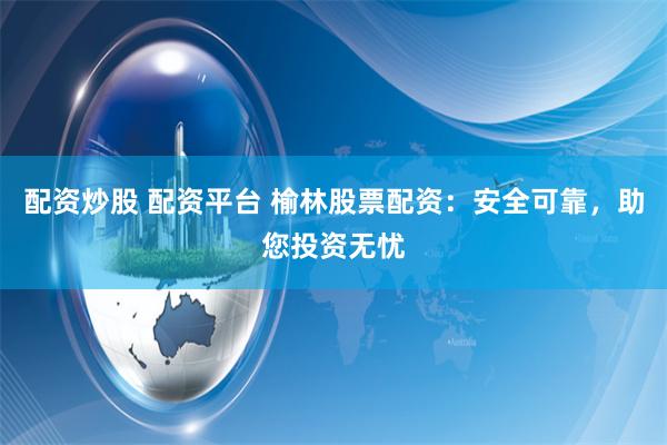 配资炒股 配资平台 榆林股票配资：安全可靠，助您投资无忧