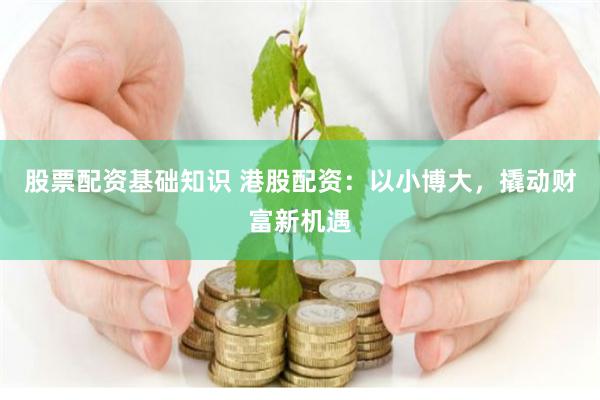 股票配资基础知识 港股配资：以小博大，撬动财富新机遇