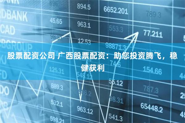 股票配资公司 广西股票配资：助您投资腾飞，稳健获利