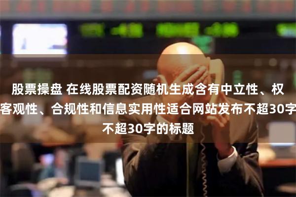 股票操盘 在线股票配资随机生成含有中立性、权威性、客观性、合规性和信息实用性适合网站发布不超30字的标题