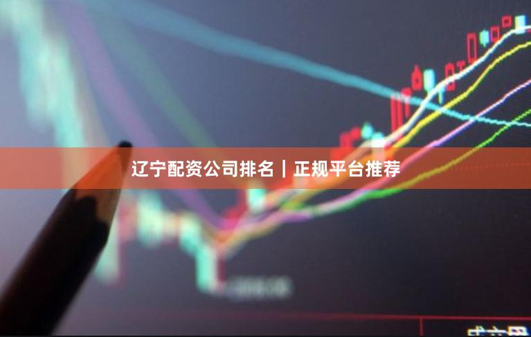辽宁配资公司排名｜正规平台推荐