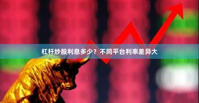 杠杆炒股利息多少？不同平台利率差异大